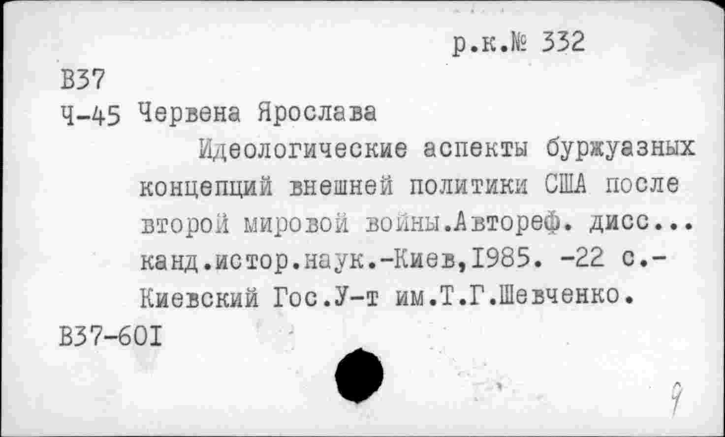 ﻿р.к.№ 332
В37
4-45 Червена Ярослава
Идеологические аспекты буржуазных концепций внешней политики США после второй мировой войны.Автореф. дисс... канд.истор.наук.-Киев,1985. -22 с.-Киевский Гос.У-т им.Т.Г.Шевченко.
ВЗ7-601